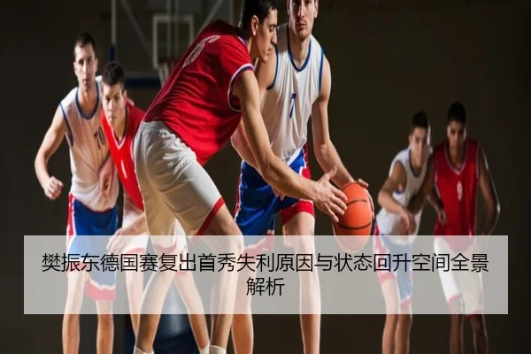 樊振东德国赛复出首秀失利原因与状态回升空间全景解析
