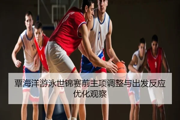 覃海洋游泳世锦赛前主项调整与出发反应优化观察