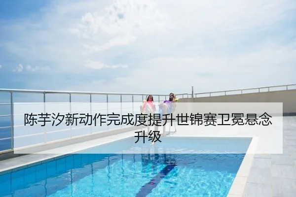 陈芋汐新动作完成度提升世锦赛卫冕悬念升级