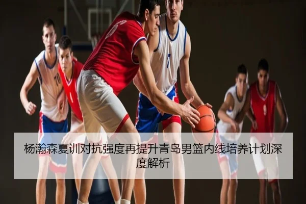 杨瀚森夏训对抗强度再提升青岛男篮内线培养计划深度解析