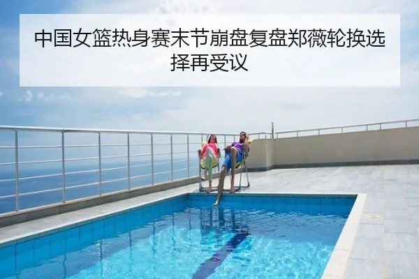 中国女篮热身赛末节崩盘复盘郑薇轮换选择再受议