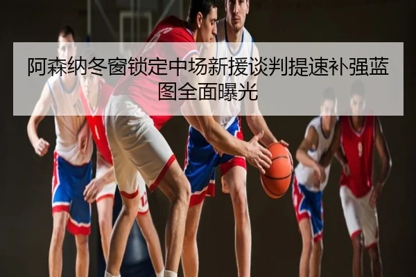 阿森纳冬窗锁定中场新援谈判提速补强蓝图全面曝光