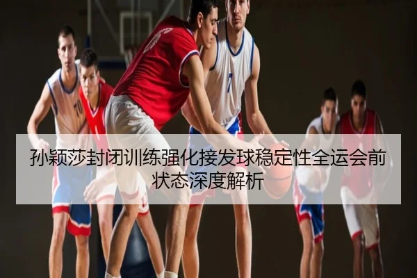 孙颖莎封闭训练强化接发球稳定性全运会前状态深度解析