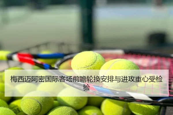 梅西迈阿密国际客场前瞻轮换安排与进攻重心受检验