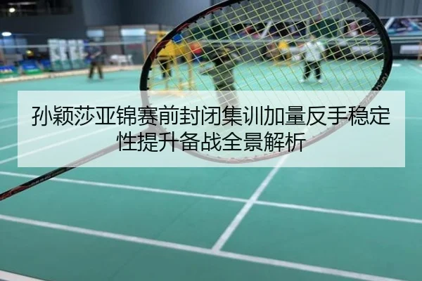 孙颖莎亚锦赛前封闭集训加量反手稳定性提升备战全景解析