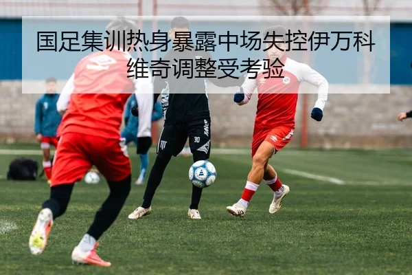 国足集训热身暴露中场失控伊万科维奇调整受考验