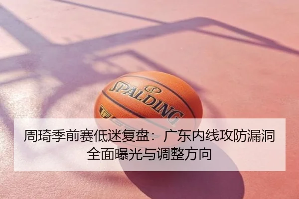 周琦季前赛低迷复盘：广东内线攻防漏洞全面曝光与调整方向