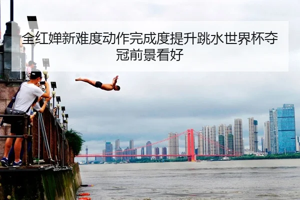 全红婵新难度动作完成度提升跳水世界杯夺冠前景看好