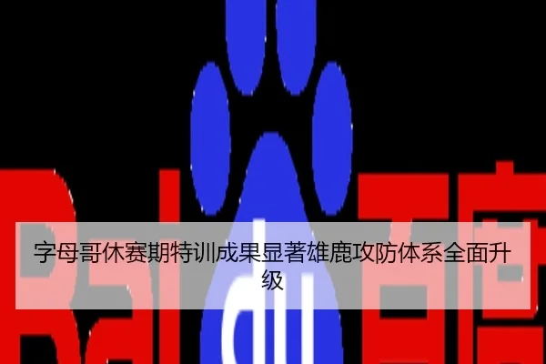 字母哥休赛期特训成果显著雄鹿攻防体系全面升级