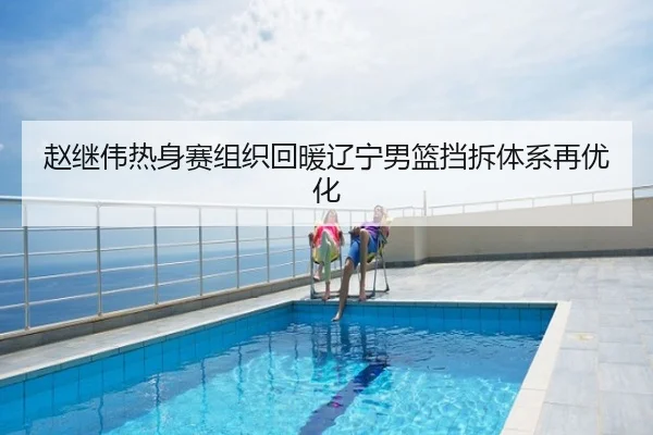 赵继伟热身赛组织回暖辽宁男篮挡拆体系再优化