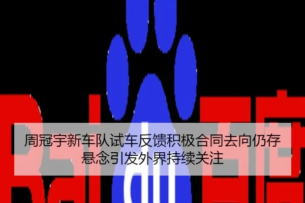周冠宇新车队试车反馈积极合同去向仍存悬念引发外界持续关注