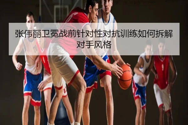 张伟丽卫冕战前针对性对抗训练如何拆解对手风格