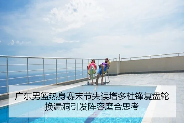 广东男篮热身赛末节失误增多杜锋复盘轮换漏洞引发阵容磨合思考